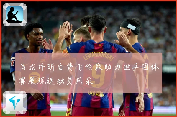 马龙许昕自费飞伦敦助力世乒团体赛展现运动员风采
