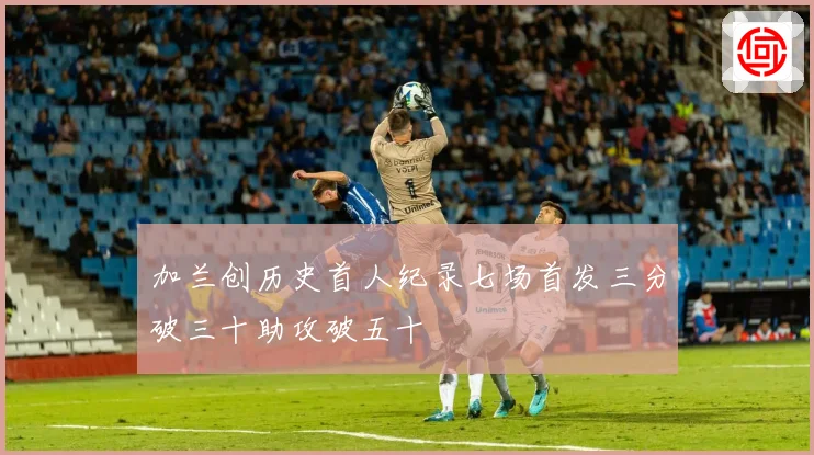 加兰创历史首人纪录七场首发三分破三十助攻破五十