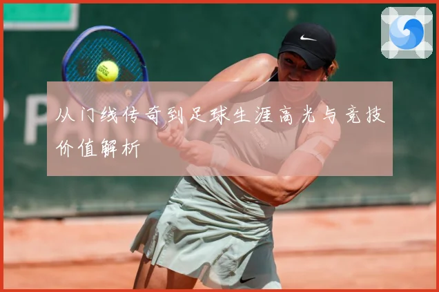 从门线传奇到足球生涯高光与竞技价值解析