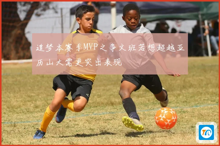 追梦本赛季MVP之争文班若想超越亚历山大需更突出表现