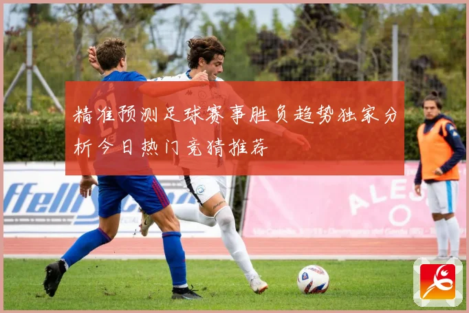 精准预测足球赛事胜负趋势独家分析今日热门竞猜推荐