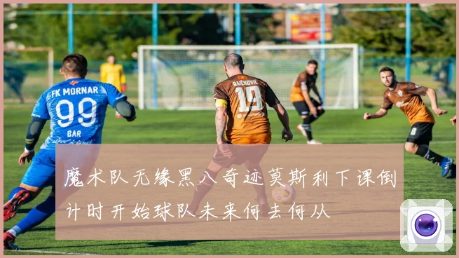 魔术队无缘黑八奇迹莫斯利下课倒计时开始球队未来何去何从