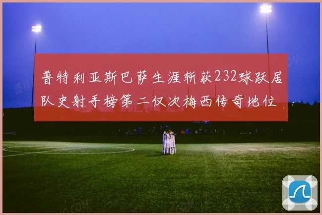 普特利亚斯巴萨生涯斩获232球跃居队史射手榜第二仅次梅西传奇地位再提升