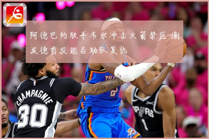 阿德巴约联手韦尔冲击火箭禁区 谢泼德首发能否助队复仇