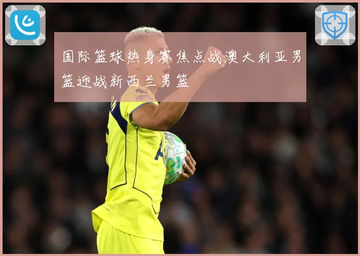 国际篮球热身赛焦点战澳大利亚男篮迎战新西兰男篮