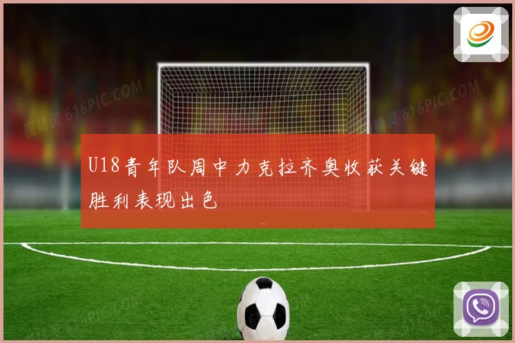 U18青年队周中力克拉齐奥收获关键胜利表现出色