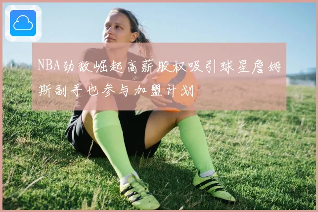 NBA劲敌崛起高薪股权吸引球星詹姆斯副手也参与加盟计划