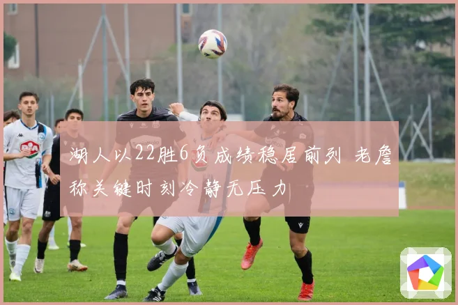 湖人以22胜6负成绩稳居前列 老詹称关键时刻冷静无压力