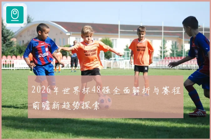 2026年世界杯48强全面解析与赛程前瞻新趋势探索
