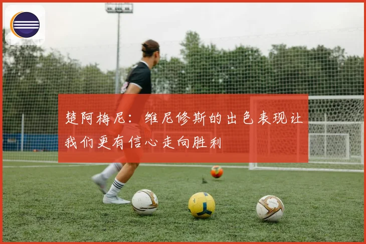 楚阿梅尼：维尼修斯的出色表现让我们更有信心走向胜利