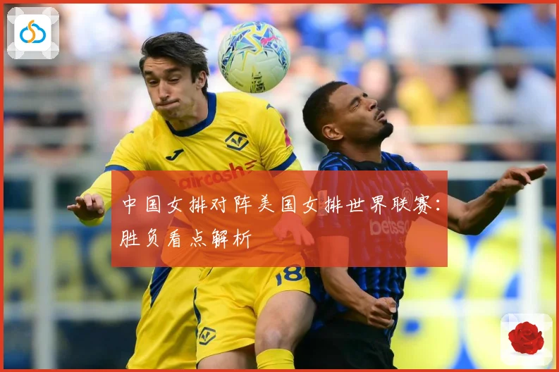 中国女排对阵美国女排世界联赛：胜负看点解析